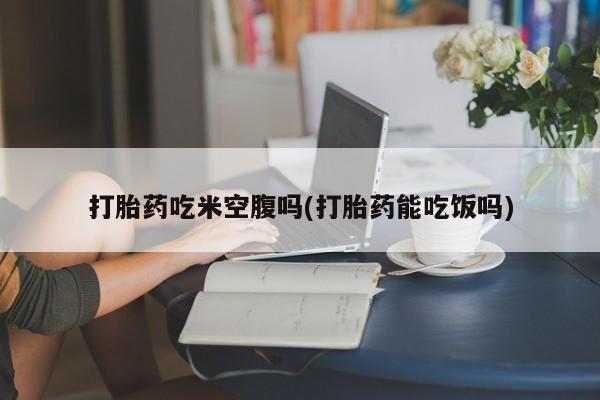 流产药微信联系方式无副作用打胎药吃米空腹吗(打胎药能吃饭吗)