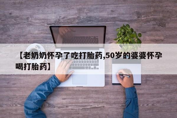 流产药微信联系方式无副作用【老奶奶怀孕了吃打胎药,50岁的婆婆怀孕喝打胎药】