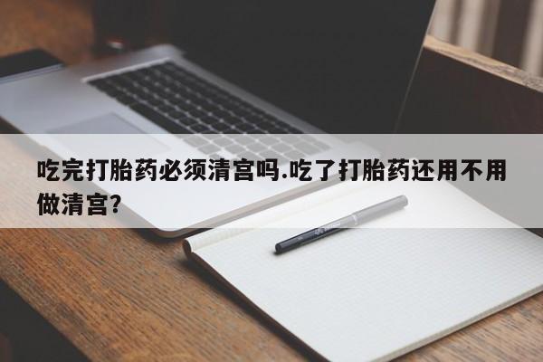 流产药微信联系方式无副作用吃完打胎药必须清宫吗.吃了打胎药还用不用做清宫？
