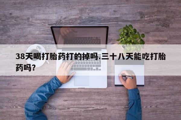 流产药微信联系方式无副作用38天喝打胎药打的掉吗.三十八天能吃打胎药吗？