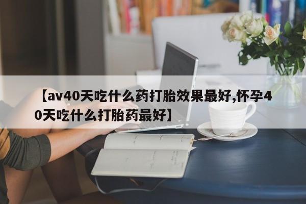 流产药微信联系方式无副作用【av40天吃什么药打胎效果最好,怀孕40天吃什么打胎药最好】