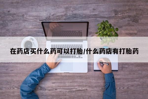 流产药微信联系方式无副作用在药店买什么药可以打胎/什么药店有打胎药