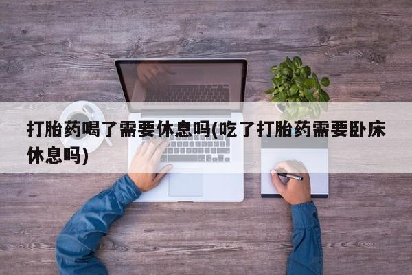 流产药微信联系方式无副作用打胎药喝了需要休息吗(吃了打胎药需要卧床休息吗)