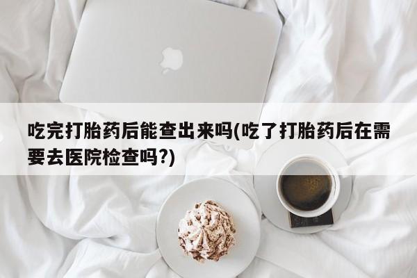 流产药微信联系方式无副作用吃完打胎药后能查出来吗(吃了打胎药后在需要去医院检查吗?)