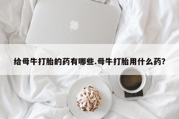 流产药微信联系方式无副作用给母牛打胎的药有哪些.母牛打胎用什么药？
