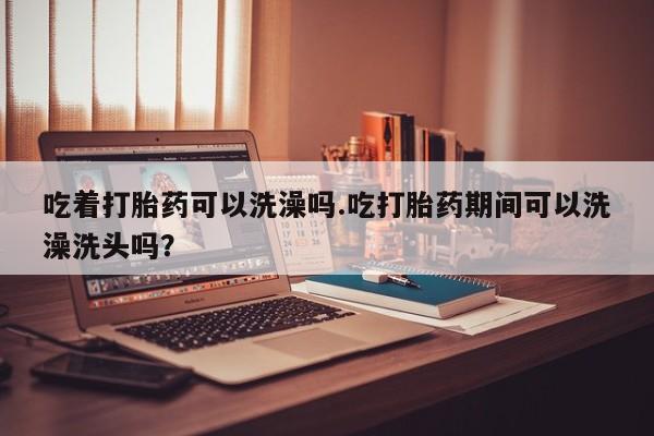 流产药微信联系方式无副作用吃着打胎药可以洗澡吗.吃打胎药期间可以洗澡洗头吗？