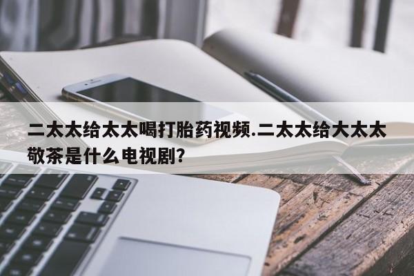 流产药微信联系方式无副作用二太太给太太喝打胎药视频.二太太给大太太敬茶是什么电视剧？