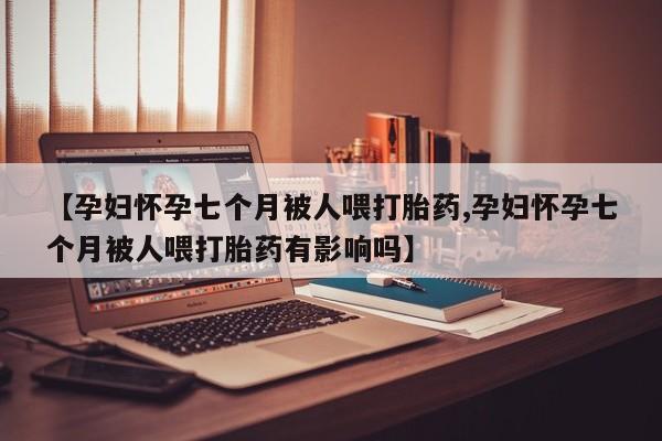 流产药微信联系方式无副作用【孕妇怀孕七个月被人喂打胎药,孕妇怀孕七个月被人喂打胎药有影响吗】