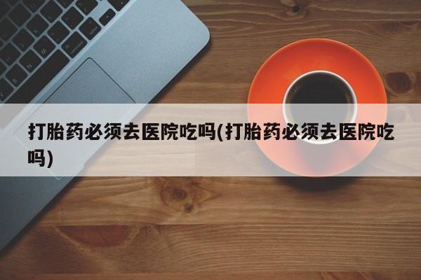 流产药微信联系方式无副作用打胎药必须去医院吃吗(打胎药必须去医院吃吗)