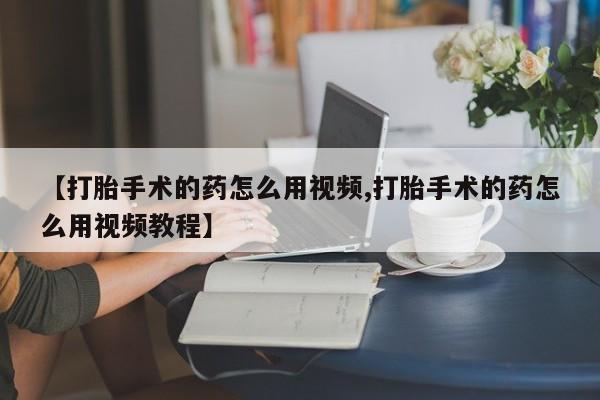 流产药微信联系方式无副作用【打胎手术的药怎么用视频,打胎手术的药怎么用视频教程】