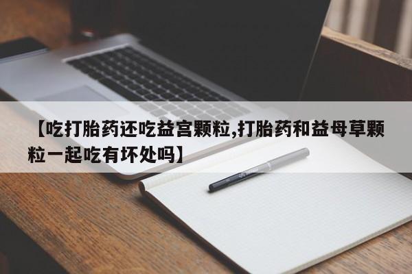 流产药微信联系方式无副作用【吃打胎药还吃益宫颗粒,打胎药和益母草颗粒一起吃有坏处吗】