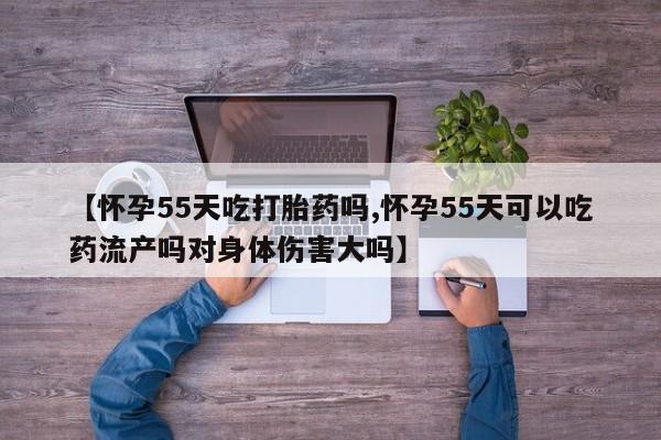 流产药微信联系方式无副作用【怀孕55天吃打胎药吗,怀孕55天可以吃药流产吗对身体伤害大吗】