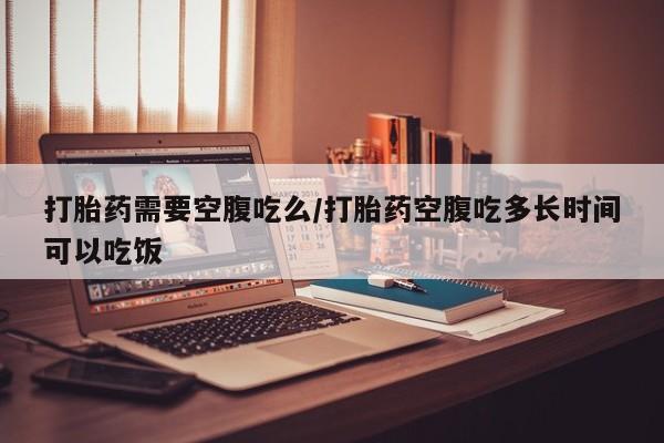 流产药微信联系方式无副作用打胎药需要空腹吃么/打胎药空腹吃多长时间可以吃饭