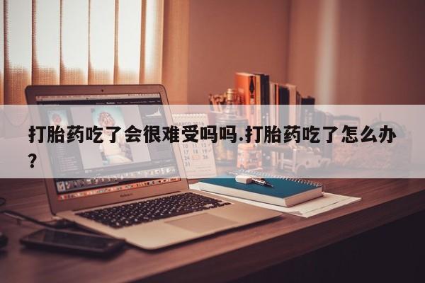 流产药微信联系方式无副作用打胎药吃了会很难受吗吗.打胎药吃了怎么办？