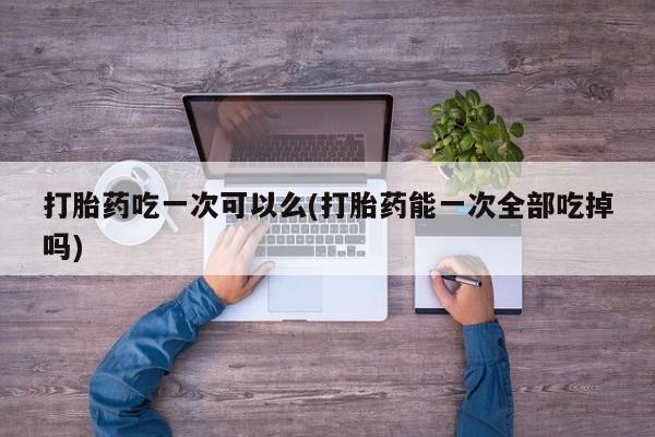 流产药微信联系方式无副作用打胎药吃一次可以么(打胎药能一次全部吃掉吗)