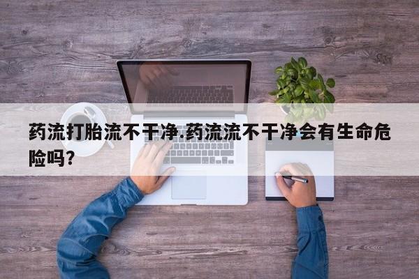 流产药微信联系方式无副作用药流打胎流不干净.药流流不干净会有生命危险吗？