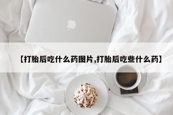 流产药微信联系方式无副作用【打胎后吃什么药图片,打胎后吃些什么药】