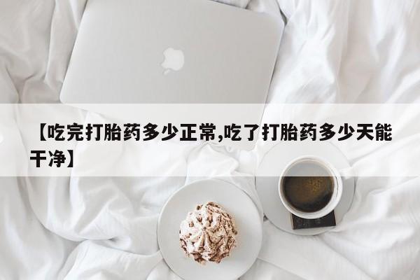 流产药微信联系方式无副作用【吃完打胎药多少正常,吃了打胎药多少天能干净】
