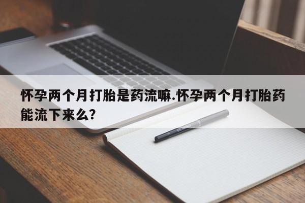 流产药微信联系方式无副作用怀孕两个月打胎是药流嘛.怀孕两个月打胎药能流下来么？