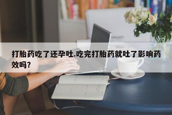 流产药微信联系方式无副作用打胎药吃了还孕吐.吃完打胎药就吐了影响药效吗？