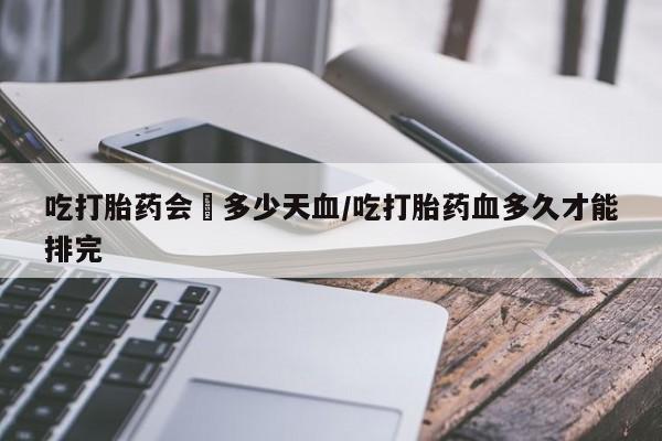 流产药微信联系方式无副作用吃打胎药会岀多少天血/吃打胎药血多久才能排完