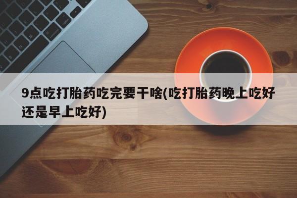 流产药微信联系方式无副作用9点吃打胎药吃完要干啥(吃打胎药晚上吃好还是早上吃好)