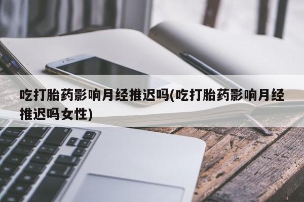 流产药微信联系方式无副作用吃打胎药影响月经推迟吗(吃打胎药影响月经推迟吗女性)