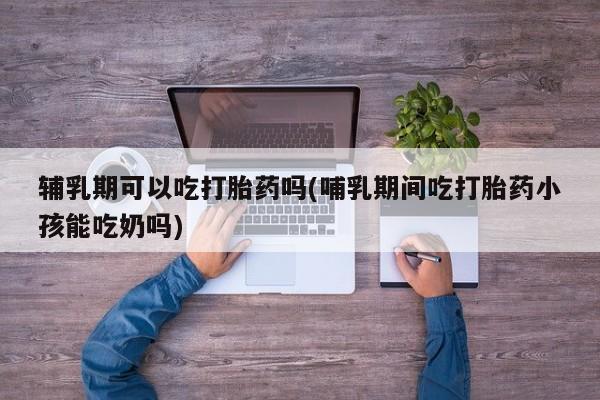 流产药微信联系方式无副作用辅乳期可以吃打胎药吗(哺乳期间吃打胎药小孩能吃奶吗)