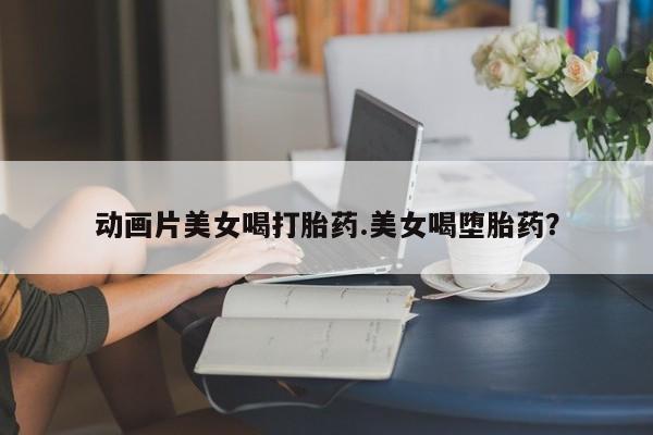 流产药微信联系方式无副作用动画片美女喝打胎药.美女喝堕胎药？