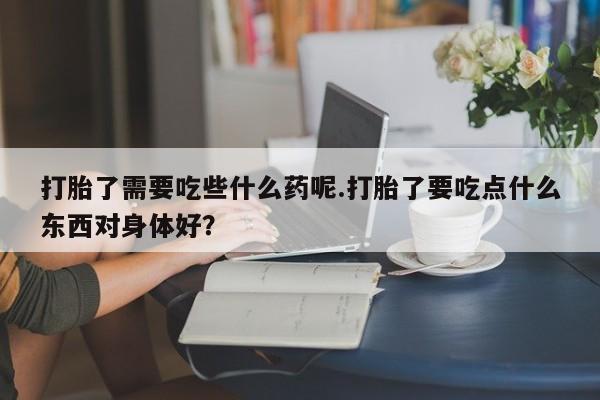 流产药微信联系方式无副作用打胎了需要吃些什么药呢.打胎了要吃点什么东西对身体好?