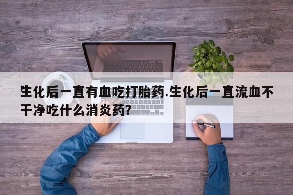 流产药微信联系方式无副作用生化后一直有血吃打胎药.生化后一直流血不干净吃什么消炎药？