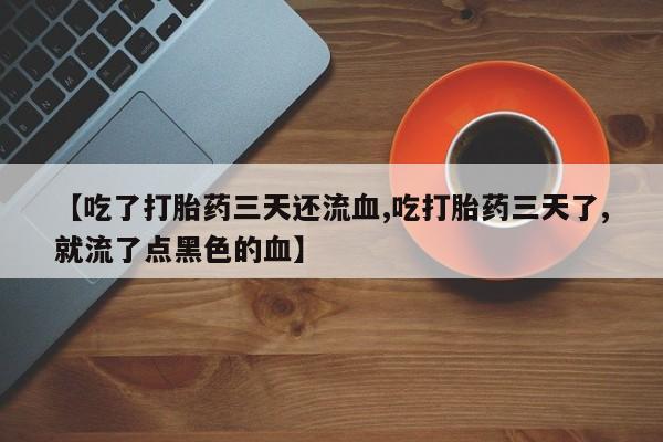 流产药微信联系方式无副作用【吃了打胎药三天还流血,吃打胎药三天了,就流了点黑色的血】