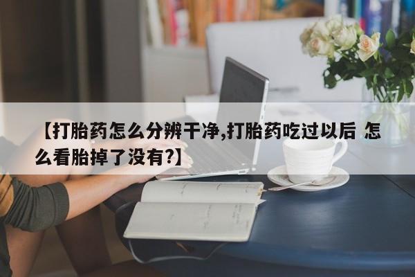 流产药微信联系方式无副作用【打胎药怎么分辨干净,打胎药吃过以后 怎么看胎掉了没有?】